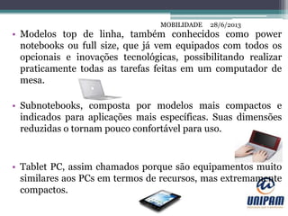 MOBILIDADE
• Modelos top de linha, também conhecidos como power
notebooks ou full size, que já vem equipados com todos os
opcionais e inovações tecnológicas, possibilitando realizar
praticamente todas as tarefas feitas em um computador de
mesa.
• Subnotebooks, composta por modelos mais compactos e
indicados para aplicações mais específicas. Suas dimensões
reduzidas o tornam pouco confortável para uso.
• Tablet PC, assim chamados porque são equipamentos muito
similares aos PCs em termos de recursos, mas extremamente
compactos.
28/6/2013MOBILIDADE
 