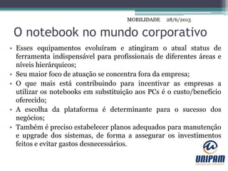 MOBILIDADE
O notebook no mundo corporativo
• Esses equipamentos evoluíram e atingiram o atual status de
ferramenta indispensável para profissionais de diferentes áreas e
níveis hierárquicos;
• Seu maior foco de atuação se concentra fora da empresa;
• O que mais está contribuindo para incentivar as empresas a
utilizar os notebooks em substituição aos PCs é o custo/benefício
oferecido;
• A escolha da plataforma é determinante para o sucesso dos
negócios;
• Também é preciso estabelecer planos adequados para manutenção
e upgrade dos sistemas, de forma a assegurar os investimentos
feitos e evitar gastos desnecessários.
28/6/2013MOBILIDADE
 