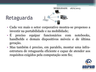 MOBILIDADE
Retaguarda
• Cada vez mais o setor corporativo mostra-se propenso a
investir na portabilidade e na mobilidade;
• É preciso equipar funcionários com notebooks,
handhelds e demais dispositivos móveis e de última
geração.
• Mas também é preciso, em paralelo, montar uma infra-
estrutura de retaguarda eficiente e capaz de atender aos
requisitos exigidos pela computação sem fio;
28/6/2013MOBILIDADE
 