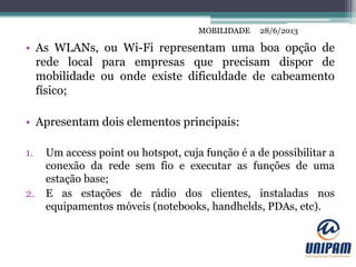 MOBILIDADE
• As WLANs, ou Wi-Fi representam uma boa opção de
rede local para empresas que precisam dispor de
mobilidade ou onde existe dificuldade de cabeamento
físico;
• Apresentam dois elementos principais:
1. Um access point ou hotspot, cuja função é a de possibilitar a
conexão da rede sem fio e executar as funções de uma
estação base;
2. E as estações de rádio dos clientes, instaladas nos
equipamentos móveis (notebooks, handhelds, PDAs, etc).
28/6/2013MOBILIDADE
 