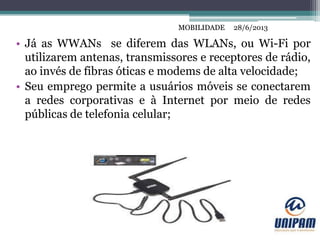 MOBILIDADE
• Já as WWANs se diferem das WLANs, ou Wi-Fi por
utilizarem antenas, transmissores e receptores de rádio,
ao invés de fibras óticas e modems de alta velocidade;
• Seu emprego permite a usuários móveis se conectarem
a redes corporativas e à Internet por meio de redes
públicas de telefonia celular;
28/6/2013MOBILIDADE
 