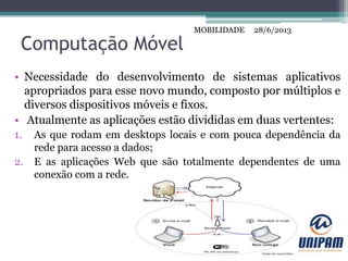 MOBILIDADE
Computação Móvel
• Necessidade do desenvolvimento de sistemas aplicativos
apropriados para esse novo mundo, composto por múltiplos e
diversos dispositivos móveis e fixos.
• Atualmente as aplicações estão divididas em duas vertentes:
1. As que rodam em desktops locais e com pouca dependência da
rede para acesso a dados;
2. E as aplicações Web que são totalmente dependentes de uma
conexão com a rede.
28/6/2013MOBILIDADE
 