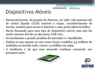 MOBILIDADE
Diapositivos Móveis
• Desenvolvimento do projeto do Newton, em 1987; este possuía tela
de cristal líquido (LCD) sensível a toque, reconhecimento de
escrita, modem para acesso à Internet e uma porta infravermelho;
• Havia demanda para esse tipo de dispositivo móvel, mas não fez
muito sucesso devido ao alto preço US$ 700;
• Já atualmente o grande produto do mercado é o handhelds;
• Estima-se que apenas no ano 2000 foram vendidos 3,5 milhões de
unidades no mundo todo, contra 1,3 milhão em 1999;
• A tendência é de que esse mercado continue crescendo nos
próximos anos.
28/6/2013MOBILIDADE
 