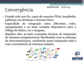 MOBILIDADE
Convergência
• Grande rede sem fio, capaz de conectar PDAs, handhelds,
palmtops aos desktops e sistemas fixos;
• Capacidade de integração entre diferentes redes,
equipamentos e os mais variados dispositivos para o
tráfego de dados, voz e imagens;
• Significa aliar as mais avançadas técnicas de integração
de sistemas computacionais distribuídos com os sistemas
de telecomunicações, resultando numa integração total e
com a inexistência de sistemas isolados.
28/6/2013MOBILIDADE
 