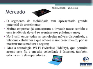 MOBILIDADE
Mercado
• O segmento de mobilidade tem apresentado grande
potencial de crescimento;
• Muitas empresas já começaram a investir nesse sentido e
essa tendência deverá se acentuar nos próximos anos;
• No Brasil, entre todas as tecnologias móveis disponíveis, a
telefonia celular foi a que obteve maior crescimento, por se
mostrar mais madura e segura;
• Mas a tecnologia Wi-Fi (Wireless Fidelity), que permite
acesso sem fio e em alta velocidade à Internet, também
está na mira das operadoras.
28/6/2013MOBILIDADE
 
