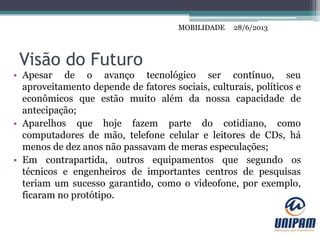MOBILIDADE
Visão do Futuro
• Apesar de o avanço tecnológico ser contínuo, seu
aproveitamento depende de fatores sociais, culturais, políticos e
econômicos que estão muito além da nossa capacidade de
antecipação;
• Aparelhos que hoje fazem parte do cotidiano, como
computadores de mão, telefone celular e leitores de CDs, há
menos de dez anos não passavam de meras especulações;
• Em contrapartida, outros equipamentos que segundo os
técnicos e engenheiros de importantes centros de pesquisas
teriam um sucesso garantido, como o videofone, por exemplo,
ficaram no protótipo.
28/6/2013MOBILIDADE
 