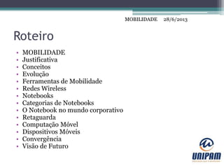 MOBILIDADE
Roteiro
• MOBILIDADE
• Justificativa
• Conceitos
• Evolução
• Ferramentas de Mobilidade
• Redes Wireless
• Notebooks
• Categorias de Notebooks
• O Notebook no mundo corporativo
• Retaguarda
• Computação Móvel
• Dispositivos Móveis
• Convergência
• Visão de Futuro
28/6/2013MOBILIDADE
 