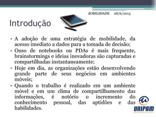 MOBILIDADE
Introdução
• A adoção de uma estratégia de mobilidade, da
acesso imediato a dados para a tomada de decisão;
• Ouso de notebooks ou PDAs é mais frequente,
brainstormings e ideias inovadoras são capturadas e
compartilhadas instantaneamente;
• Hoje em dia, as organizações estão desenvolvendo
grande parte de seus negócios em ambientes
móveis;
• Quando o trabalho é realizado em um ambiente
móvel e em um clima de compartilhamento das
informações, é notório o incremento do
conhecimento pessoal, das aptidões e das
habilidades.
28/6/2013MOBILIDADE
 
