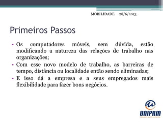 MOBILIDADE
Primeiros Passos
• Os computadores móveis, sem dúvida, estão
modificando a natureza das relações de trabalho nas
organizações;
• Com esse novo modelo de trabalho, as barreiras de
tempo, distância ou localidade então sendo eliminadas;
• E isso dá a empresa e a seus empregados mais
flexibilidade para fazer bons negócios.
28/6/2013MOBILIDADE
 