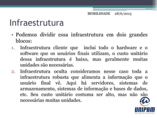 MOBILIDADE
Infraestrutura
• Podemos dividir essa infraestrutura em dois grandes
blocos:
1. Infraestrutura cliente que inclui todo o hardware e o
software que os usuários finais utilizam, o custo unitário
dessa infraestrutura é baixo, mas geralmente muitas
unidades são necessárias.
2. Infraestrutura oculta consideramos nesse caso toda a
infraestrutura robusta que alimenta a informação que o
usuário final vê. Aqui há servidores, sistemas de
armazenamento, sistemas de informação e bases de dados,
etc. Seu custo unitário costuma ser alto, mas não são
necessárias muitas unidades.
28/6/2013MOBILIDADE
 