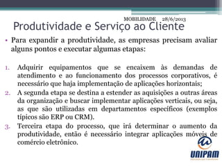 MOBILIDADE
Produtividade e Serviço ao Cliente
• Para expandir a produtividade, as empresas precisam avaliar
alguns pontos e executar algumas etapas:
1. Adquirir equipamentos que se encaixem às demandas de
atendimento e ao funcionamento dos processos corporativos, é
necessário que haja implementação de aplicações horizontais;
2. A segunda etapa se destina a estender as aquisições a outras áreas
da organização e buscar implementar aplicações verticais, ou seja,
as que são utilizadas em departamentos específicos (exemplos
típicos são ERP ou CRM).
3. Terceira etapa do processo, que irá determinar o aumento da
produtividade, então é necessário integrar aplicações móveis de
comércio eletrônico.
28/6/2013MOBILIDADE
 