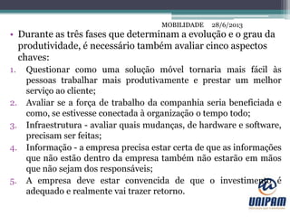 MOBILIDADE
• Durante as três fases que determinam a evolução e o grau da
produtividade, é necessário também avaliar cinco aspectos
chaves:
1. Questionar como uma solução móvel tornaria mais fácil às
pessoas trabalhar mais produtivamente e prestar um melhor
serviço ao cliente;
2. Avaliar se a força de trabalho da companhia seria beneficiada e
como, se estivesse conectada à organização o tempo todo;
3. Infraestrutura - avaliar quais mudanças, de hardware e software,
precisam ser feitas;
4. Informação - a empresa precisa estar certa de que as informações
que não estão dentro da empresa também não estarão em mãos
que não sejam dos responsáveis;
5. A empresa deve estar convencida de que o investimento é
adequado e realmente vai trazer retorno.
28/6/2013MOBILIDADE
 