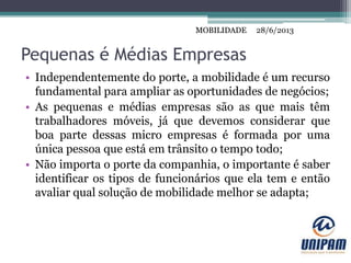 MOBILIDADE
Pequenas é Médias Empresas
• Independentemente do porte, a mobilidade é um recurso
fundamental para ampliar as oportunidades de negócios;
• As pequenas e médias empresas são as que mais têm
trabalhadores móveis, já que devemos considerar que
boa parte dessas micro empresas é formada por uma
única pessoa que está em trânsito o tempo todo;
• Não importa o porte da companhia, o importante é saber
identificar os tipos de funcionários que ela tem e então
avaliar qual solução de mobilidade melhor se adapta;
28/6/2013MOBILIDADE
 