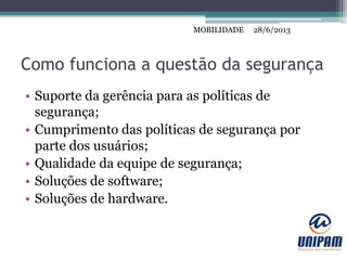 MOBILIDADE
Como funciona a questão da segurança
• Suporte da gerência para as políticas de
segurança;
• Cumprimento das políticas de segurança por
parte dos usuários;
• Qualidade da equipe de segurança;
• Soluções de software;
• Soluções de hardware.
28/6/2013MOBILIDADE
 