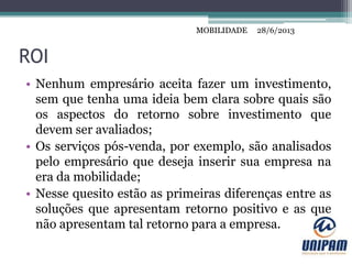 MOBILIDADE
ROI
• Nenhum empresário aceita fazer um investimento,
sem que tenha uma ideia bem clara sobre quais são
os aspectos do retorno sobre investimento que
devem ser avaliados;
• Os serviços pós-venda, por exemplo, são analisados
pelo empresário que deseja inserir sua empresa na
era da mobilidade;
• Nesse quesito estão as primeiras diferenças entre as
soluções que apresentam retorno positivo e as que
não apresentam tal retorno para a empresa.
28/6/2013MOBILIDADE
 