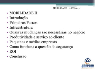 MOBILIDADE
• MOBILIDADE II
• Introdução
• Primeiros Passos
• Infraestrutura
• Quais as mudanças são necessárias no negócio
• Produtividade e serviço ao cliente
• Pequenas e médias empresas
• Como funciona a questão da segurança
• ROI
• Conclusão
28/6/2013MOBILIDADE
 
