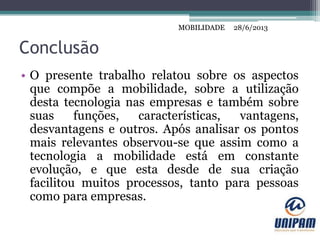 MOBILIDADE
Conclusão
• O presente trabalho relatou sobre os aspectos
que compõe a mobilidade, sobre a utilização
desta tecnologia nas empresas e também sobre
suas funções, características, vantagens,
desvantagens e outros. Após analisar os pontos
mais relevantes observou-se que assim como a
tecnologia a mobilidade está em constante
evolução, e que esta desde de sua criação
facilitou muitos processos, tanto para pessoas
como para empresas.
28/6/2013MOBILIDADE
 