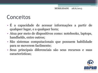 MOBILIDADE
Conceitos
• É a capacidade de acessar informações a partir de
qualquer lugar, e a qualquer hora;
• Atua por meio de dispositivos como: notebooks, laptops,
handhelds, entre outros;
• São sistemas computacionais que possuem habilidade
para se moverem facilmente;
• Seus principais diferenciais são seus recursos e suas
características;
28/6/2013MOBILIDADE
 