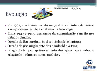 MOBILIDADE
Evolução
• Em 1901, a primeira transformação transatlântica deu início
a um processo rápido e contínuo da tecnologia;
• Entre 1939 e 1945: deslanche da comunicação sem fio nos
Estados Unidos;
• Década de 80: surgimento dos notebooks e laptops;
• Década de 90: surgimento dos handheld e o PDA;
• Longo do tempo: aprimoramento dos aparelhos criados, e
criação de inúmeros novos modelos.
28/6/2013MOBILIDADE
 