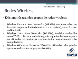 MOBILIDADE
Redes Wireless
• Existem três grandes grupos de redes wireless:
1. Wireless Personal Area Networks (WPANs) tem uma cobertura
bastante pequena e limitada (entre 10 e 20 metros), como é o caso
do Bluetooth.
2. Wireless Local Area Networks (WLANs), também conhecidas
como Wi-Fi, cobertura mais abrangente e que também começam a
ser utilizadas em escritórios visando eliminar o cabeamento entre
computadores.
3. Wireless Wide Area Networks (WWANs), utilizadas pelas grandes
operadoras de celulares, pagers e trunking.
28/6/2013MOBILIDADE
 