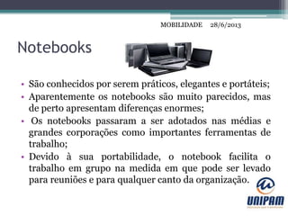 MOBILIDADE
Notebooks
• São conhecidos por serem práticos, elegantes e portáteis;
• Aparentemente os notebooks são muito parecidos, mas
de perto apresentam diferenças enormes;
• Os notebooks passaram a ser adotados nas médias e
grandes corporações como importantes ferramentas de
trabalho;
• Devido à sua portabilidade, o notebook facilita o
trabalho em grupo na medida em que pode ser levado
para reuniões e para qualquer canto da organização.
28/6/2013MOBILIDADE
 