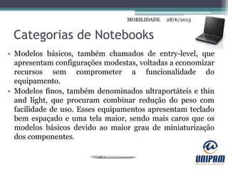 MOBILIDADE
Categorias de Notebooks
• Modelos básicos, também chamados de entry-level, que
apresentam configurações modestas, voltadas a economizar
recursos sem comprometer a funcionalidade do
equipamento.
• Modelos finos, também denominados ultraportáteis e thin
and light, que procuram combinar redução do peso com
facilidade de uso. Esses equipamentos apresentam teclado
bem espaçado e uma tela maior, sendo mais caros que os
modelos básicos devido ao maior grau de miniaturização
dos componentes.
28/6/2013MOBILIDADE
 