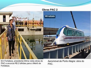 Obras PAC 2
Em Fortaleza, presidenta Dilma visita obras do
PAC e anuncia R$ 2 bilhões para o Metrô de
Fortaleza.
Aeromóvel...