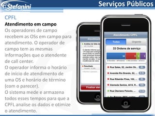 Serviços Públicos
CPFL
Atendimento em campo
Os operadores de campo
recebem as OSs em campo para
atendimento. O operador de
campo tem as mesmas
informações que o atendente
de call center.
O operador informa o horário
de início de atendimento de
uma OS e horário de término
(com o parecer).
O sistema mede e armazena
todos esses tempos para que a
CPFL analise os dados e otimize
o atendimento.
 