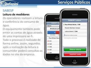 Serviços Públicos
SABESP
Leitura de medidores
Os operadores realizam a leitura
e conferência do consumo de
água.
O equipamento também pode
emitir as contas de água através
de uma impressora wi-fi.
Todo o processo é realizado de
forma online, assim, segundos
após a realização da leitura o
consumidor poderá consultas os
dados no site da empresa.
 
