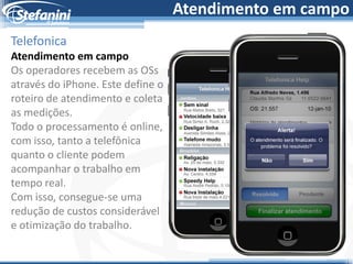 Atendimento em campo
Telefonica
Atendimento em campo
Os operadores recebem as OSs
através do iPhone. Este define o
roteiro de atendimento e coleta
as medições.
Todo o processamento é online,
com isso, tanto a telefônica
quanto o cliente podem
acompanhar o trabalho em
tempo real.
Com isso, consegue-se uma
redução de custos considerável
e otimização do trabalho.
 