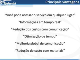 Principais vantagens


“Você pode acessar o serviço em qualquer lugar”

         “Informações em tempo real”

    “Redução dos custos com comunicação”

            “Otimização de tempo”
      “Melhoria global de comunicação”

       “Redução de custo com materiais”
 