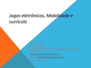 Jogos eletrônicos, Mobilidade e
currículo
Edméa Santos
PROPED/UERJ
Líder do GPDOC – Grupo de Pesquisa Docência e
Cibercultura
www.docenciaonline.pro.br
Email: edmeabaiana@gmail.com
(21) 9139-3437
 
