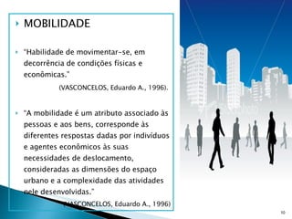 MOBILIDADE “ Habilidade de movimentar-se, em decorrência de condições físicas e econômicas.”  (VASCONCELOS, Eduardo A., 1996).   “ A mobilidade é um atributo associado às pessoas e aos bens, corresponde às diferentes respostas dadas por indivíduos e agentes econômicos às suas necessidades de deslocamento, consideradas as dimensões do espaço urbano e a complexidade das atividades nele desenvolvidas.” (VASCONCELOS, Eduardo A., 1996) 