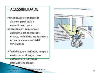 ACESSIBILIDADE Possibilidade e condição de alcance, percepção e entendimento para utilização com segurança e autonomia de edificações, espaço, mobiliário, equipamento urbano e elementos. (NBR 9050:2004) A facilidade, em distância, tempo e custo, de se alcançar, com autonomia, os destinos desejados na cidade.  ( ANTE-PROJETO DE LEI, DE 6 JULHO DE 2006, Art. 4º, Inciso X) 