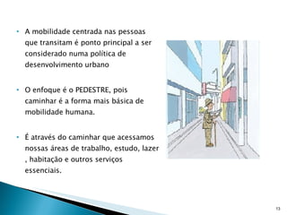 A mobilidade centrada nas pessoas que transitam é ponto principal a ser considerado numa política de desenvolvimento urbano O enfoque é o PEDESTRE, pois caminhar é a forma mais básica de mobilidade humana. É através do caminhar que acessamos nossas áreas de trabalho, estudo, lazer , habitação e outros serviços essenciais. 
