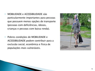MOBILIDADE e ACESSIBILIDADE são particularmente importantes para pessoas que possuem menos opções de transporte (pessoas com deficiências, idosos, crianças e pessoas com baixa renda). Pobres condições de MOBILIDADE e ACESSIBILIDADE podem contribuir para a exclusão social, econômica e física de populações mais vulneráveis. 