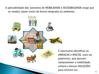 A aplicabilidade dos conceitos de MOBILIDADE e ACESSIBILIDADE exige que os modais sejam vistos de forma integrada no ambiente.  É necessário identificar as AMEAÇAS e RISCOS, reais ou potenciais, que possam comprometer a mobilidade urbana e buscar SOLUÇÕES para eliminá-las. 