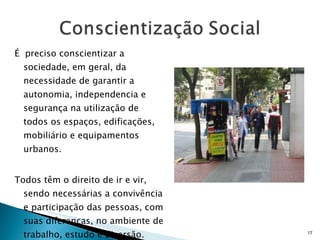 É  preciso conscientizar a sociedade, em geral, da necessidade de garantir a autonomia, independencia e segurança na utilização de todos os espaços, edificações, mobiliário e equipamentos urbanos.  Todos têm o direito de ir e vir, sendo necessárias a convivência e participação das pessoas, com suas diferenças, no ambiente de trabalho, estudo e diversão.  