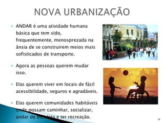 ANDAR é uma atividade humana básica que tem sido, frequentemente, menosprezada na ânsia de se construirem meios mais sofisticados de transporte. Agora as pessoas querem mudar isso. Elas querem viver em locais de fácil acessibilidade, seguros e agradáveis. Elas querem comunidades habitáveis onde possam caminhar, socializar, andar de bicicleta e ter recreação. 