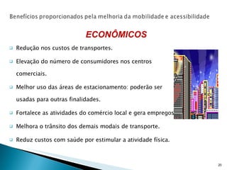 Redução nos custos de transportes. Elevação do número de consumidores nos centros comerciais. Melhor uso das áreas de estacionamento: poderão ser usadas para outras finalidades. Fortalece as atividades do comércio local e gera empregos. Melhora o trânsito dos demais modais de transporte. Reduz custos com saúde por estimular a atividade física. ECONÔMICOS 