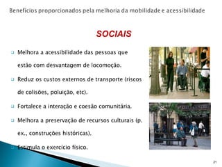 Melhora a acessibilidade das pessoas que estão com desvantagem de locomoção. Reduz os custos externos de transporte (riscos de colisões, poluição, etc). Fortalece a interação e coesão comunitária. Melhora a preservação de recursos culturais (p. ex., construções históricas). Estimula o exercício físico. SOCIAIS 