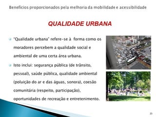 “ Qualidade urbana” refere-se à  forma como os moradores percebem a qualidade social e ambiental de uma certa área urbana. Isto inclui: segurança pública (de trânsito, pessoal), saúde pública, qualidade ambiental (poluição do ar e das águas, sonora), coesão comunitária (respeito, participação), oportunidades de recreação e entretenimento. QUALIDADE URBANA 