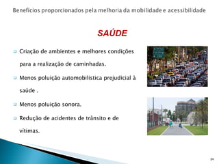 Criação de ambientes e melhores condições para a realização de caminhadas. Menos poluição automobilistica prejudicial à saúde . Menos poluição sonora. Redução de acidentes de trânsito e de vítimas. SAÚDE 