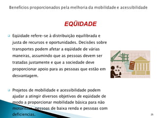Eqüidade refere-se à distribuição equilibrada e justa de recursos e oportunidades. Decisões sobre transportes podem afetar a eqüidade de várias maneiras, assumindo que as pessoas devem ser tratadas justamente e que a sociedade deve proporcionar apoio para as pessoas que estão em desvantagem. Projetos de mobilidade e acessibilidade podem ajudar a atingir diversos objetivos de eqüidade de modo a proporcionar mobilidade básica para não motoristas, pessoas de baixa renda e pessoas com deficiencias. EQÜIDADE 