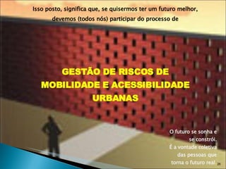 Isso posto, significa que, se quisermos ter um futuro melhor, devemos (todos nós) participar do processo de GESTÃO DE RISCOS DE MOBILIDADE E ACESSIBILIDADE URBANAS O futuro se sonha e se constrói. É a vontade coletiva das pessoas que torna o futuro real . 