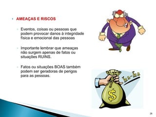 AMEAÇAS E RISCOS Eventos, coisas ou pessoas que podem provocar danos à integridade física e emocional das pessoas Importante lembrar que ameaças não surgem apenas de fatos ou situações RUINS.  Fatos ou situações BOAS também podem ser geradoras de perigos para as pessoas. 