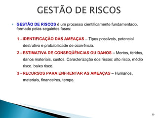 GESTÃO DE RISCOS  é um processo cientificamente fundamentado, formado pelas seguintes fases: 1 - IDENTIFICAÇÃO DAS AMEAÇAS  – Tipos possíveis, potencial destrutivo e probabilidade de ocorrência. 2 - ESTIMATIVA DE CONSEQÜÊNCIAS OU DANOS  – Mortos, feridos, danos materiais, custos. Caracterização dos riscos: alto risco, médio risco, baixo risco. 3 - RECURSOS PARA ENFRENTAR AS AMEAÇAS  – Humanos, materiais, financeiros, tempo. 