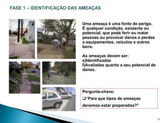 Uma ameaça é uma fonte de perigo.  É qualquer condição, existente ou potencial, que pode ferir ou matar pessoas ou provocar danos e perdas a equipamentos, veículos e outros bens. As ameaças devem ser: Identificadas Avaliadas quanto a seu potencial de danos. Pergunta-chave: “ Para que tipos de ameaças devemos estar preparados?” 