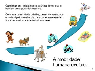 Caminhar era, inicialmente, a única forma que o homem tinha para deslocar-se. Com sua capacidade criativa, desenvolveu novos e mais rápidos meios de transporte para atender suas necessidades de trabalho e lazer. A mobilidade humana evoluiu... 