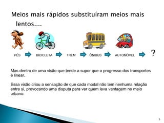 Meios mais rápidos substituíram meios mais lentos.... Mas dentro de uma visão que tende a supor que o progresso dos transportes é linear.  Essa visão criou a sensação de que cada modal não tem nenhuma relação entre si, provocando uma disputa para ver quem leva vantagem no meio urbano. PÉS BICICLETA TREM ÔNIBUS AUTOMÓVEL ? 